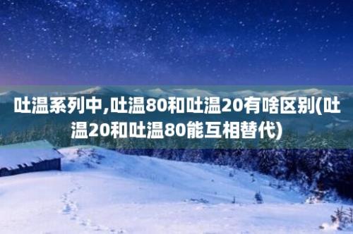 吐温系列中,吐温80和吐温20有啥区别(吐温20和吐温80能互相替代)