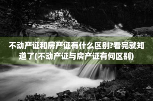 不动产证和房产证有什么区别?看完就知道了(不动产证与房产证有何区别)