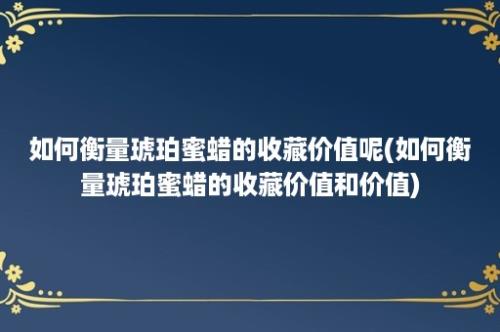 如何衡量琥珀蜜蜡的收藏价值呢(如何衡量琥珀蜜蜡的收藏价值和价值)