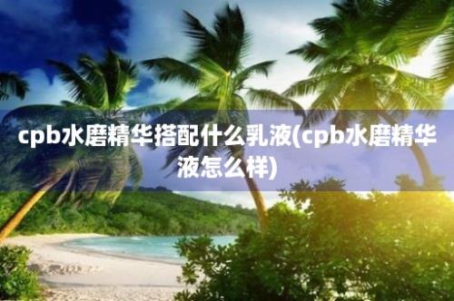 cpb水磨精华搭配什么乳液(cpb水磨精华液怎么样)