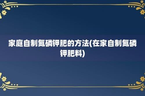 家庭自制氮磷钾肥的方法(在家自制氮磷钾肥料)