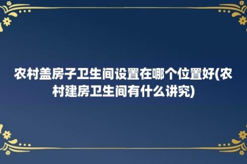 农村盖房子卫生间设置在哪个位置好(农村建房卫生间有什么讲究)