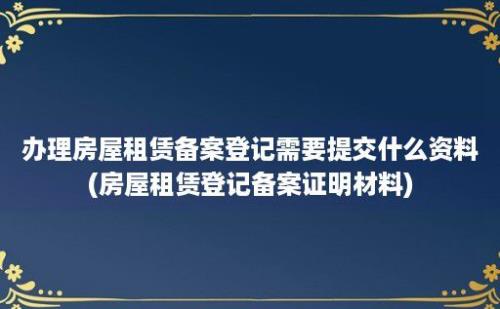 办理房屋租赁备案登记需要提交什么资料(房屋租赁登记备案证明材料)