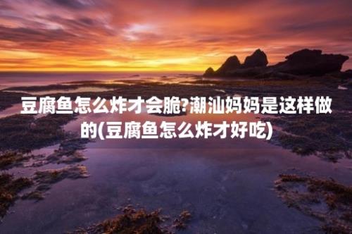 豆腐鱼怎么炸才会脆?潮汕妈妈是这样做的(豆腐鱼怎么炸才好吃)