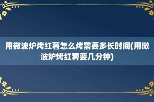 用微波炉烤红薯怎么烤需要多长时间(用微波炉烤红薯要几分钟)