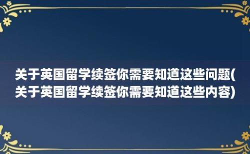 关于英国留学续签你需要知道这些问题(关于英国留学续签你需要知道这些内容)