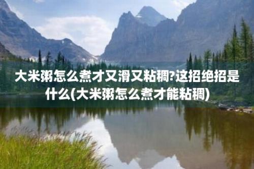 大米粥怎么煮才又滑又粘稠?这招绝招是什么(大米粥怎么煮才能粘稠)