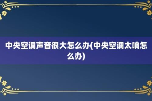 中央空调声音很大怎么办(中央空调太响怎么办)