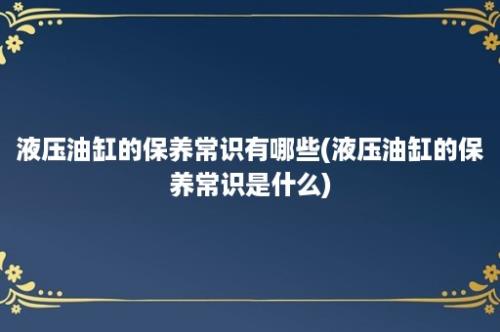 液压油缸的保养常识有哪些(液压油缸的保养常识是什么)