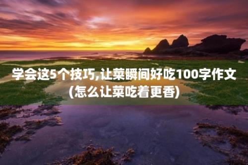 学会这5个技巧,让菜瞬间好吃100字作文(怎么让菜吃着更香)