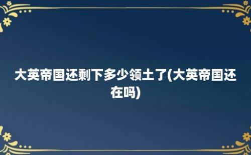 大英帝国还剩下多少领土了(大英帝国还在吗)