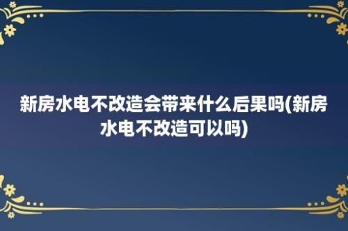 新房水电不改造会带来什么后果吗(新房水电不改造可以吗)