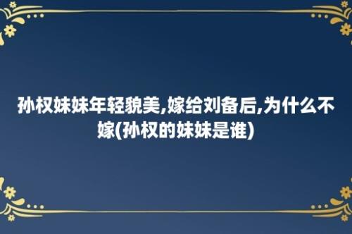 孙权妹妹年轻貌美,嫁给刘备后,为什么不嫁(孙权的妹妹是谁)