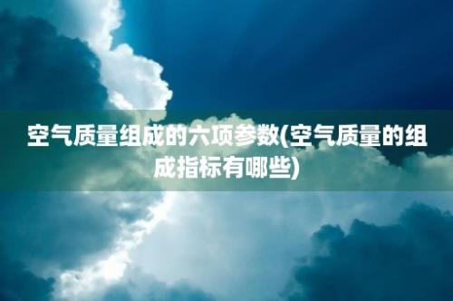 空气质量组成的六项参数(空气质量的组成指标有哪些)