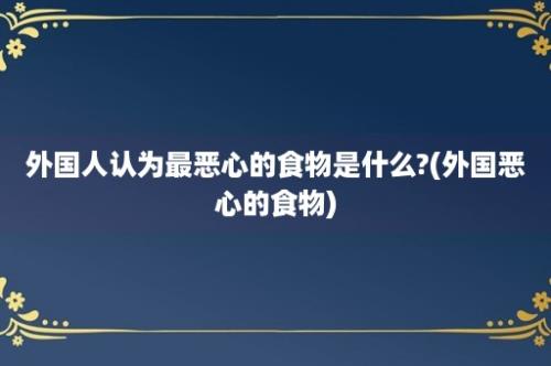 外国人认为最恶心的食物是什么?(外国恶心的食物)