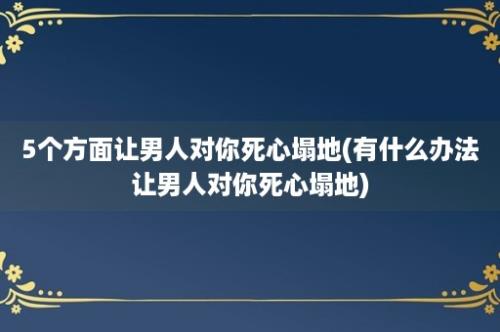 5个方面让男人对你死心塌地(有什么办法让男人对你死心塌地)