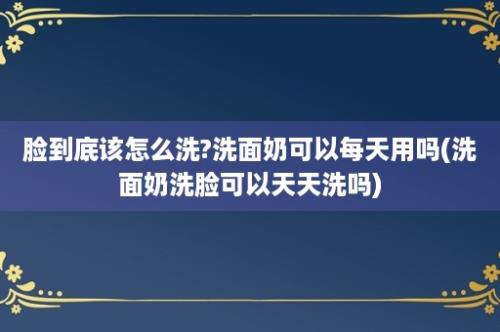 脸到底该怎么洗?洗面奶可以每天用吗(洗面奶洗脸可以天天洗吗)