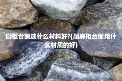 厨柜台面选什么材料好?(厨房柜台面用什么材质的好)