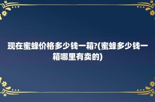 现在蜜蜂价格多少钱一箱?(蜜蜂多少钱一箱哪里有卖的)