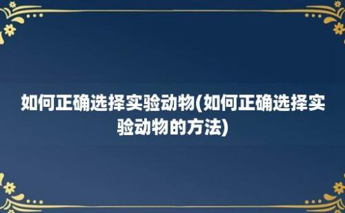 如何正确选择实验动物(如何正确选择实验动物的方法)