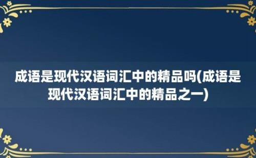 成语是现代汉语词汇中的精品吗(成语是现代汉语词汇中的精品之一)