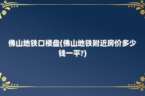 佛山地铁口楼盘(佛山地铁附近房价多少钱一平?)