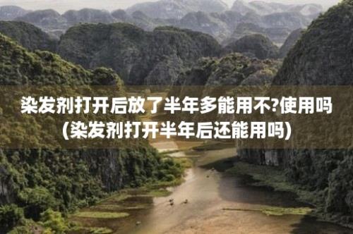 染发剂打开后放了半年多能用不?使用吗(染发剂打开半年后还能用吗)