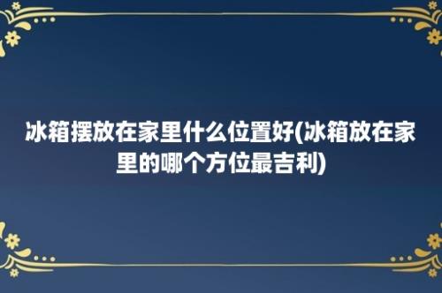 冰箱摆放在家里什么位置好(冰箱放在家里的哪个方位最吉利)