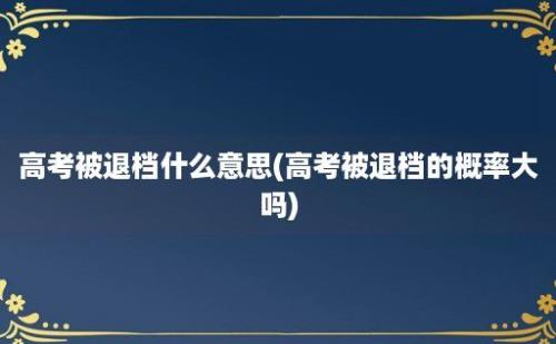 高考被退档什么意思(高考被退档的概率大吗)