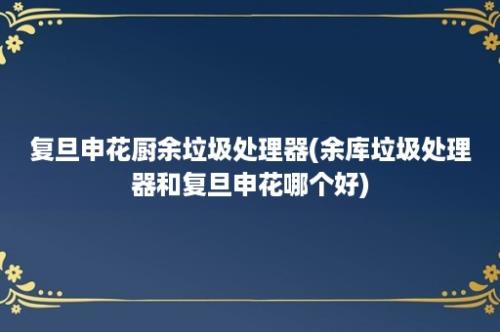 复旦申花厨余垃圾处理器(余库垃圾处理器和复旦申花哪个好)