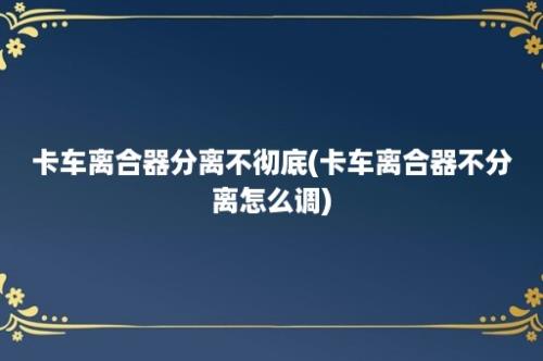 卡车离合器分离不彻底(卡车离合器不分离怎么调)