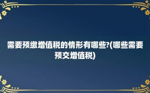 需要预缴增值税的情形有哪些?(哪些需要预交增值税)