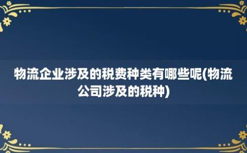 物流企业涉及的税费种类有哪些呢(物流公司涉及的税种)