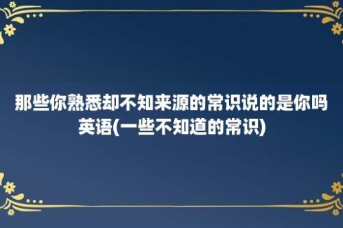 那些你熟悉却不知来源的常识说的是你吗英语(一些不知道的常识)