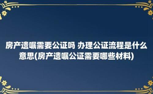 房产遗嘱需要公证吗 办理公证流程是什么意思(房产遗嘱公证需要哪些材料)