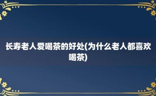 长寿老人爱喝茶的好处(为什么老人都喜欢喝茶)