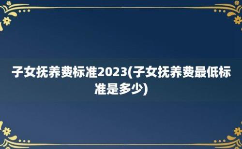 子女抚养费标准2023(子女抚养费最低标准是多少)