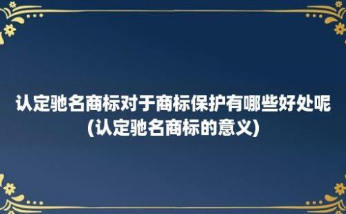 认定驰名商标对于商标保护有哪些好处呢(认定驰名商标的意义)