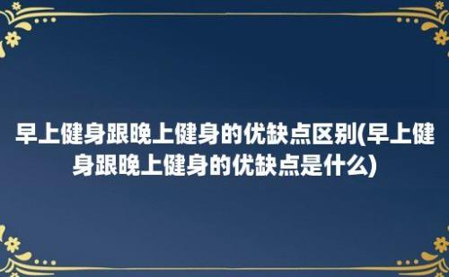 早上健身跟晚上健身的优缺点区别(早上健身跟晚上健身的优缺点是什么)