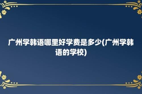 广州学韩语哪里好学费是多少(广州学韩语的学校)