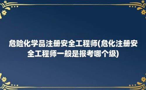 危险化学品注册安全工程师(危化注册安全工程师一般是报考哪个级)