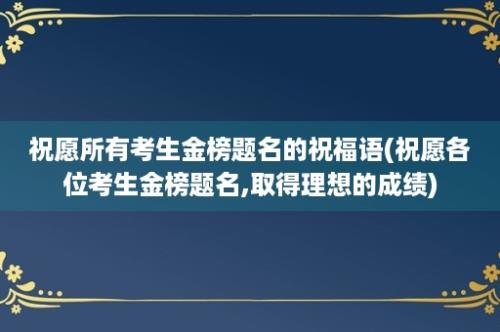 祝愿所有考生金榜题名的祝福语(祝愿各位考生金榜题名,取得理想的成绩)