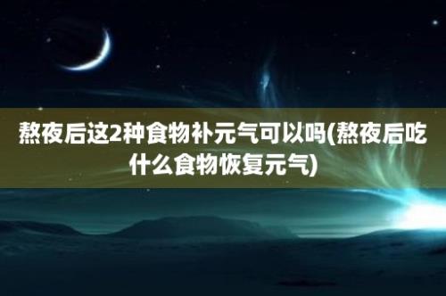 熬夜后这2种食物补元气可以吗(熬夜后吃什么食物恢复元气)