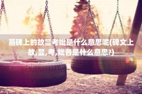 墓碑上的故显考妣是什么意思呢(碑文上故,显,考,妣各是什么意思?)