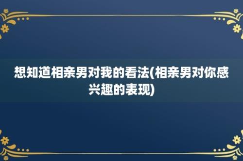 想知道相亲男对我的看法(相亲男对你感兴趣的表现)