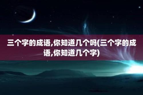 三个字的成语,你知道几个吗(三个字的成语,你知道几个字)