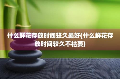 什么鲜花存放时间较久最好(什么鲜花存放时间较久不枯萎)