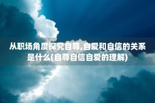 从职场角度探究自尊,自爱和自信的关系是什么(自尊自信自爱的理解)