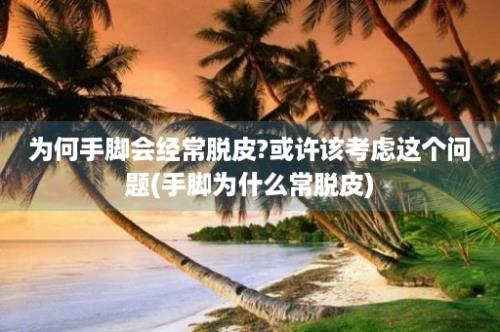 为何手脚会经常脱皮?或许该考虑这个问题(手脚为什么常脱皮)