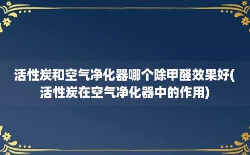 活性炭和空气净化器哪个除甲醛效果好(活性炭在空气净化器中的作用)